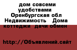 дом совсеми удобствами - Оренбургская обл. Недвижимость » Дома, коттеджи, дачи обмен   